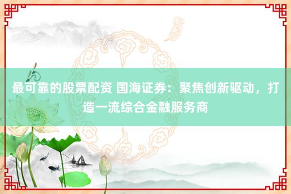 最可靠的股票配资 国海证券：聚焦创新驱动，打造一流综合金融服务商