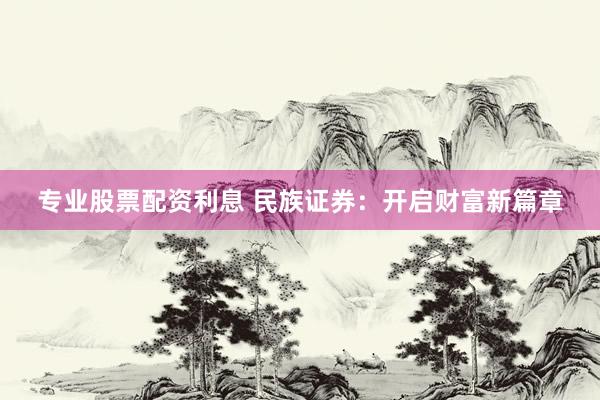 专业股票配资利息 民族证券：开启财富新篇章