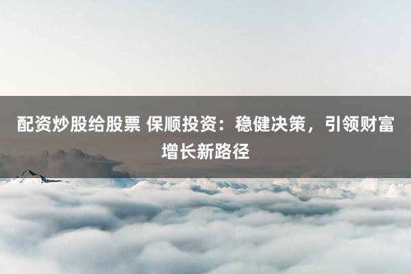 配资炒股给股票 保顺投资：稳健决策，引领财富增长新路径