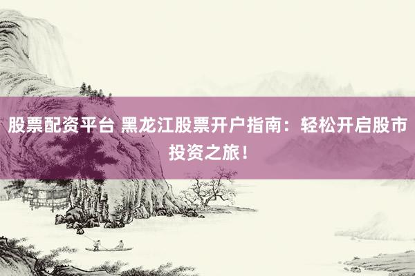 股票配资平台 黑龙江股票开户指南：轻松开启股市投资之旅！