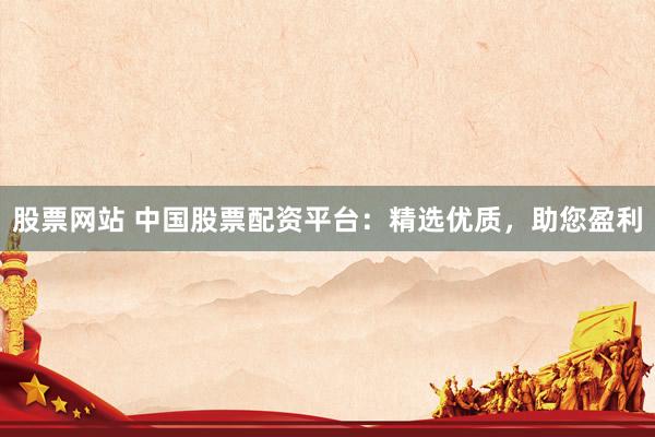 股票网站 中国股票配资平台：精选优质，助您盈利