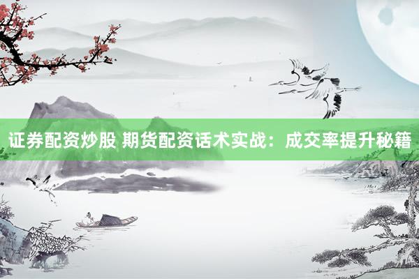 证券配资炒股 期货配资话术实战：成交率提升秘籍