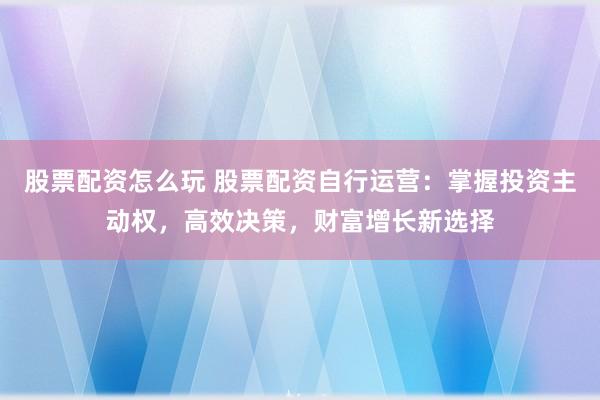 股票配资怎么玩 股票配资自行运营：掌握投资主动权，高效决策，财富增长新选择