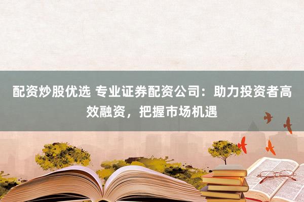 配资炒股优选 专业证券配资公司：助力投资者高效融资，把握市场机遇