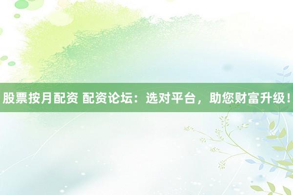 股票按月配资 配资论坛：选对平台，助您财富升级！