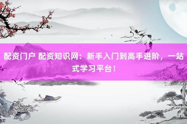 配资门户 配资知识网：新手入门到高手进阶，一站式学习平台！