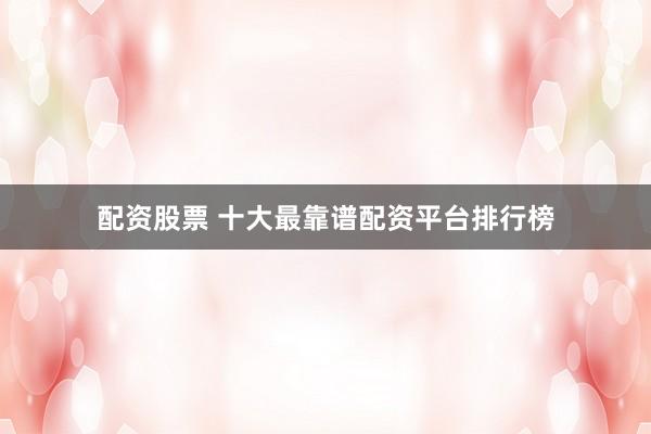 配资股票 十大最靠谱配资平台排行榜