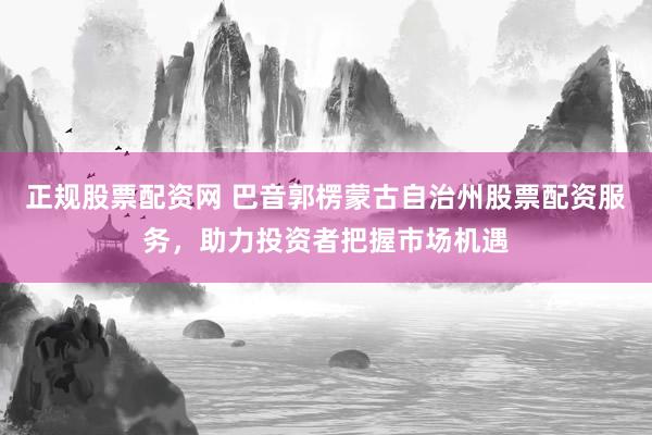 正规股票配资网 巴音郭楞蒙古自治州股票配资服务，助力投资者把握市场机遇