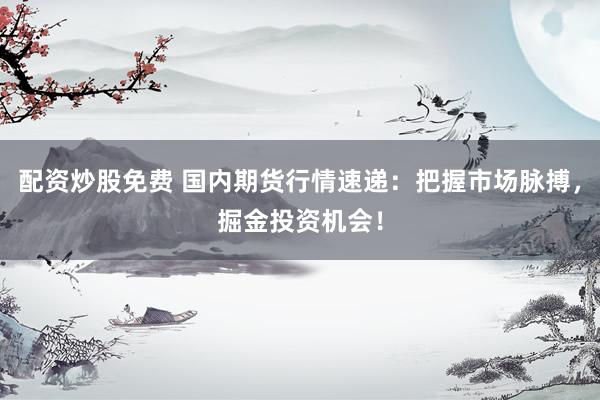 配资炒股免费 国内期货行情速递：把握市场脉搏，掘金投资机会！