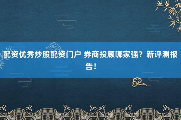 配资优秀炒股配资门户 券商投顾哪家强？新评测报告！