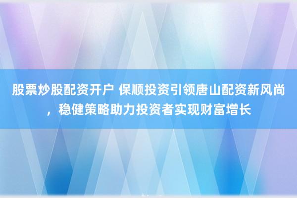 股票炒股配资开户 保顺投资引领唐山配资新风尚，稳健策略助力投资者实现财富增长