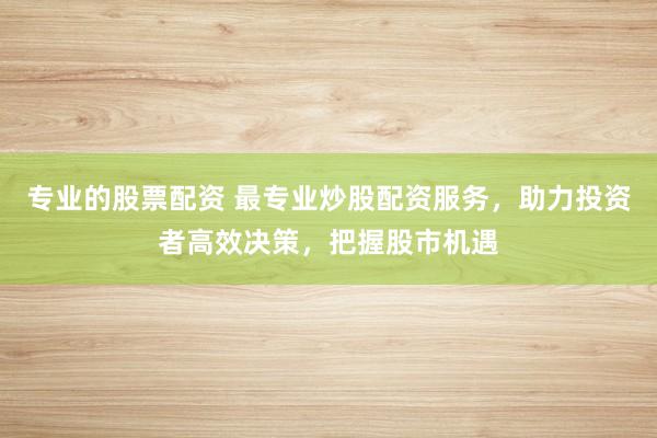 专业的股票配资 最专业炒股配资服务，助力投资者高效决策，把握股市机遇