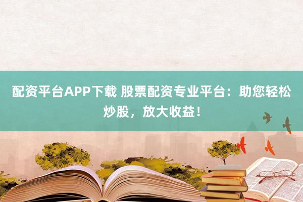 配资平台APP下载 股票配资专业平台：助您轻松炒股，放大收益！