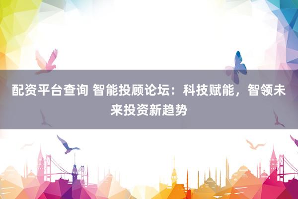 配资平台查询 智能投顾论坛：科技赋能，智领未来投资新趋势
