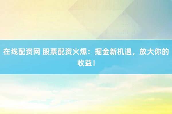 在线配资网 股票配资火爆：掘金新机遇，放大你的收益！