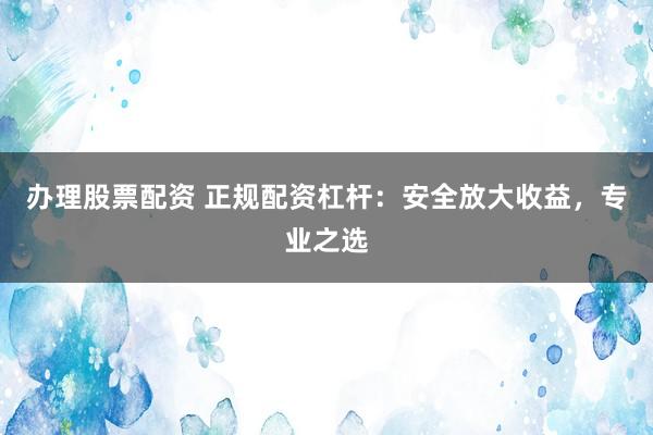 办理股票配资 正规配资杠杆：安全放大收益，专业之选