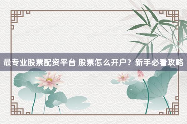 最专业股票配资平台 股票怎么开户？新手必看攻略