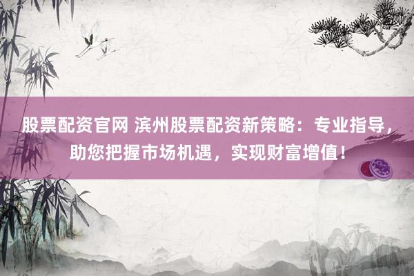 股票配资官网 滨州股票配资新策略：专业指导，助您把握市场机遇，实现财富增值！