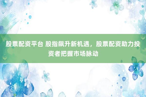 股票配资平台 股指飙升新机遇，股票配资助力投资者把握市场脉动
