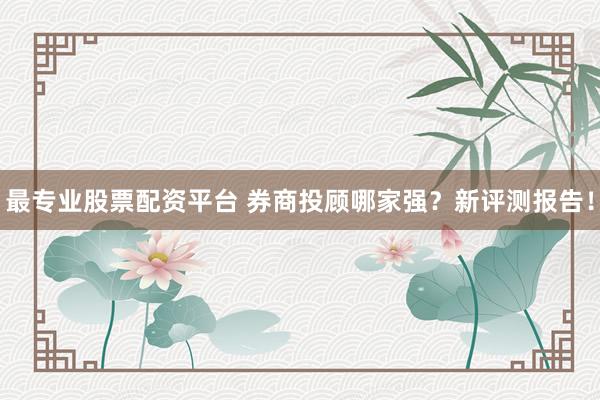 最专业股票配资平台 券商投顾哪家强？新评测报告！