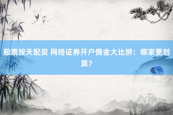 股票按天配资 网络证券开户佣金大比拼：哪家更划算？