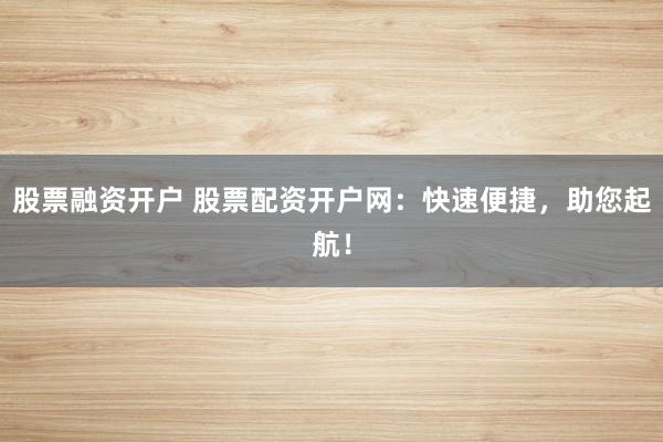 股票融资开户 股票配资开户网：快速便捷，助您起航！
