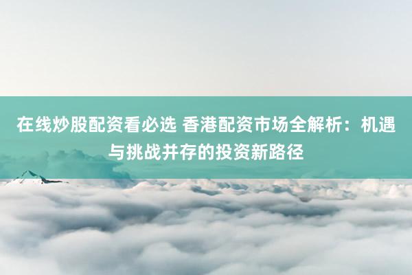 在线炒股配资看必选 香港配资市场全解析：机遇与挑战并存的投资新路径