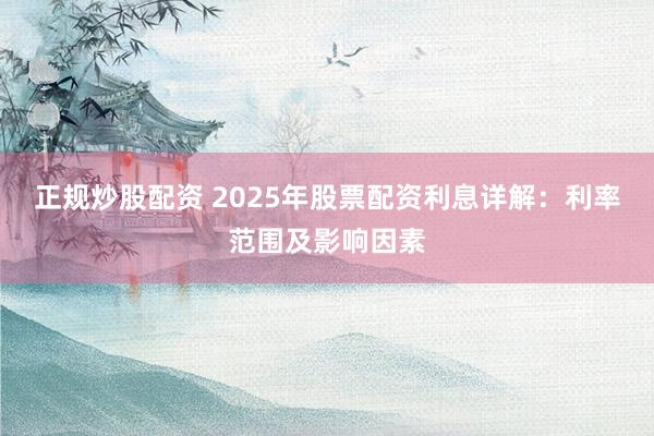 正规炒股配资 2025年股票配资利息详解：利率范围及影响因素