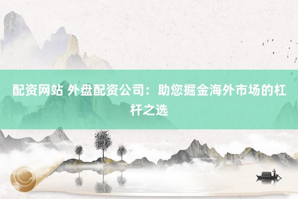 配资网站 外盘配资公司:助您掘金海外市场的杠杆之选
