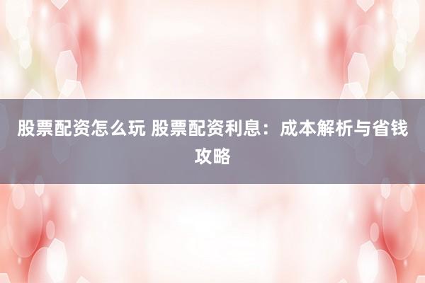股票配资怎么玩 股票配资利息:成本解析与省钱攻略