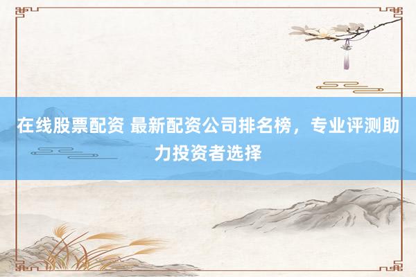 在线股票配资 最新配资公司排名榜，专业评测助力投资者选择
