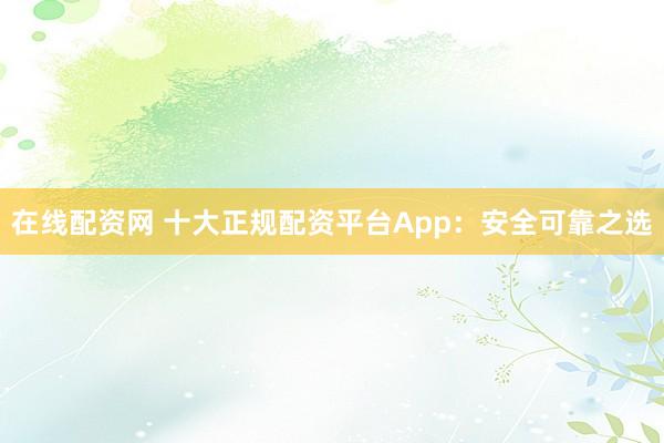 在线配资网 十大正规配资平台App：安全可靠之选