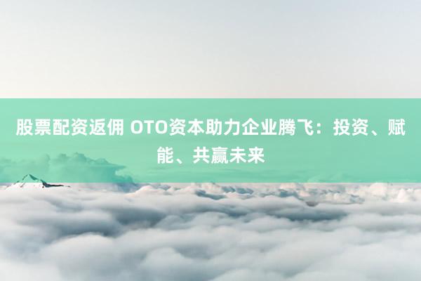 股票配资返佣 OTO资本助力企业腾飞:投资、赋能、共赢未来