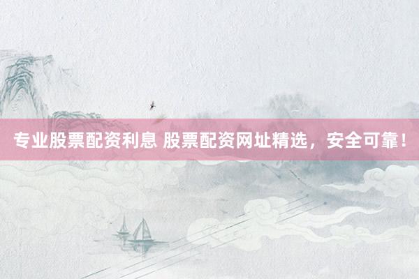 专业股票配资利息 股票配资网址精选，安全可靠！