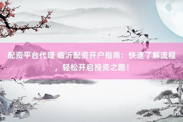 配资平台代理 临沂配资开户指南：快速了解流程，轻松开启投资之路！