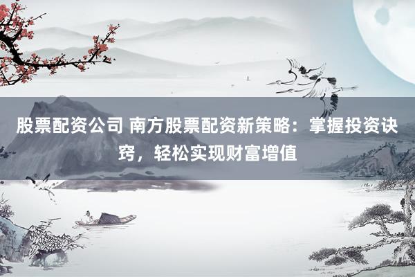 股票配资公司 南方股票配资新策略：掌握投资诀窍，轻松实现财富增值